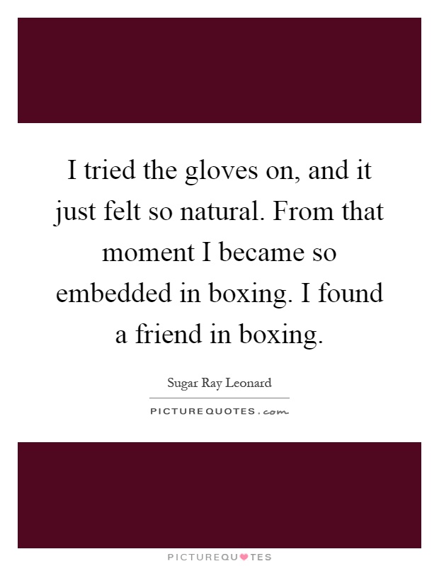 I tried the gloves on, and it just felt so natural. From that moment I became so embedded in boxing. I found a friend in boxing Picture Quote #1