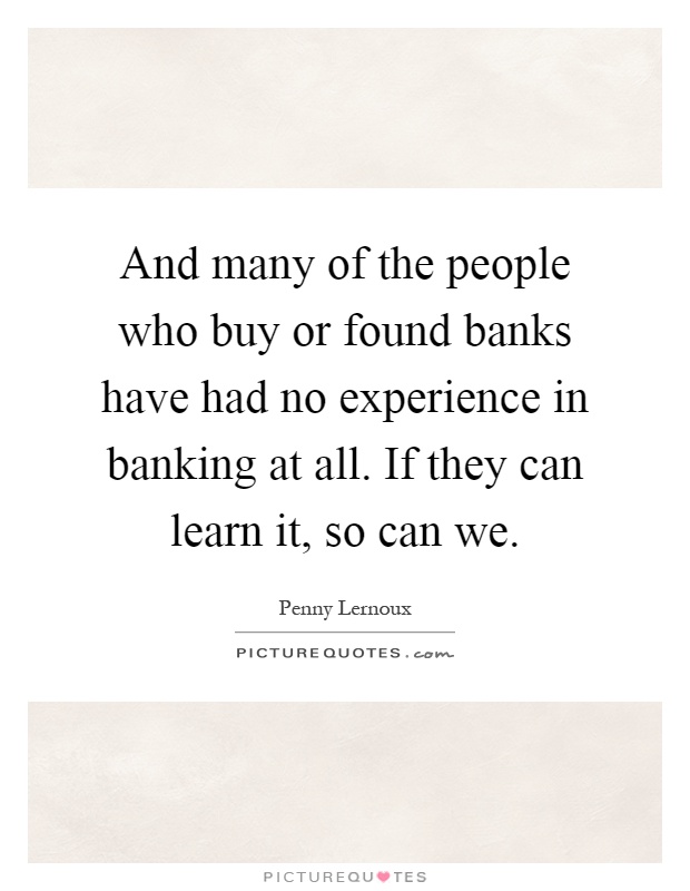 And many of the people who buy or found banks have had no experience in banking at all. If they can learn it, so can we Picture Quote #1