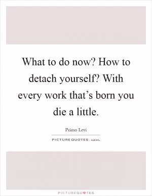 What to do now? How to detach yourself? With every work that’s born you die a little Picture Quote #1