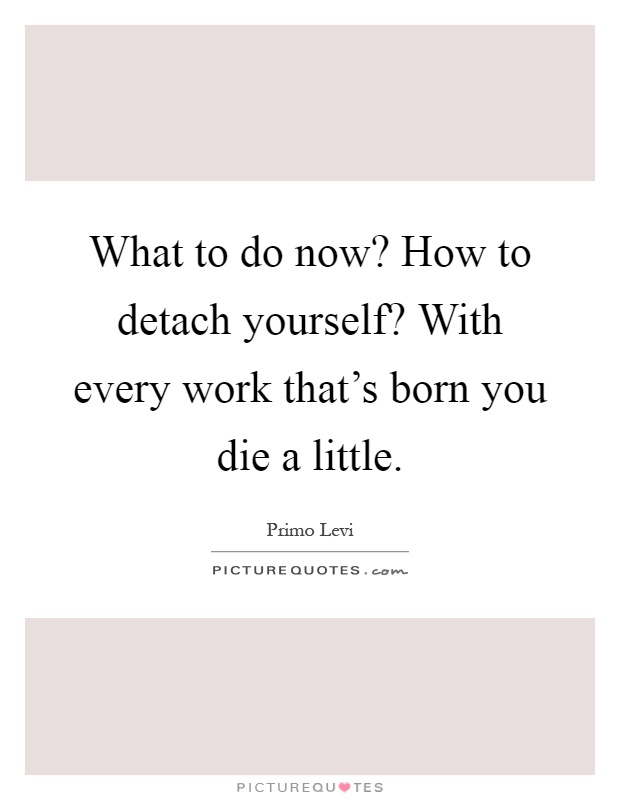 What to do now? How to detach yourself? With every work that's born you die a little Picture Quote #1