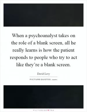 When a psychoanalyst takes on the role of a blank screen, all he really learns is how the patient responds to people who try to act like they’re a blank screen Picture Quote #1