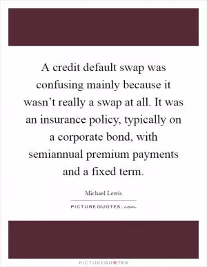 A credit default swap was confusing mainly because it wasn’t really a swap at all. It was an insurance policy, typically on a corporate bond, with semiannual premium payments and a fixed term Picture Quote #1