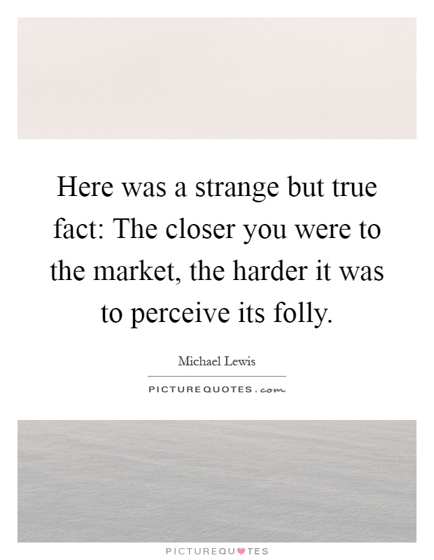 Here was a strange but true fact: The closer you were to the market, the harder it was to perceive its folly Picture Quote #1
