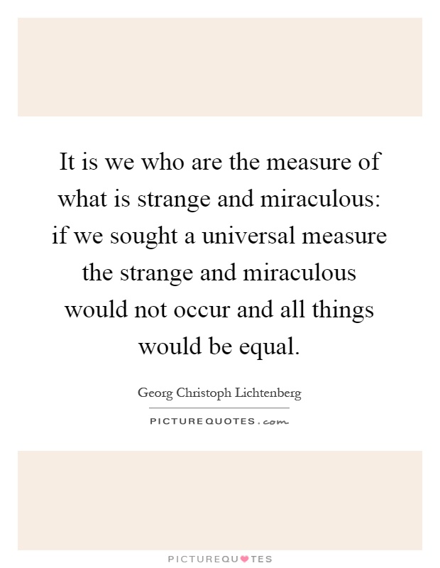 It is we who are the measure of what is strange and miraculous: if we sought a universal measure the strange and miraculous would not occur and all things would be equal Picture Quote #1