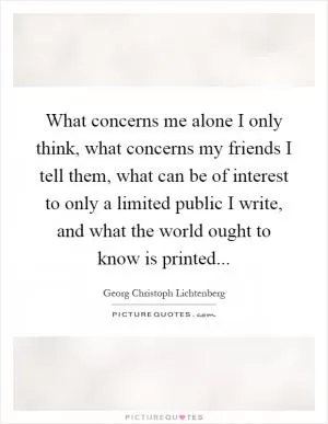 What concerns me alone I only think, what concerns my friends I tell them, what can be of interest to only a limited public I write, and what the world ought to know is printed Picture Quote #1