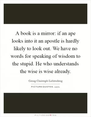 A book is a mirror: if an ape looks into it an apostle is hardly likely to look out. We have no words for speaking of wisdom to the stupid. He who understands the wise is wise already Picture Quote #1