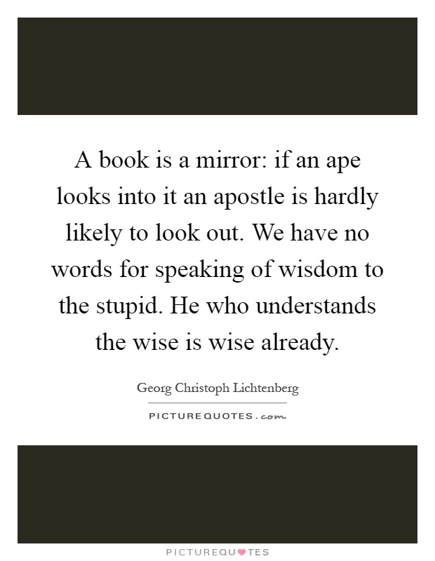A book is a mirror: if an ape looks into it an apostle is hardly likely to look out. We have no words for speaking of wisdom to the stupid. He who understands the wise is wise already Picture Quote #1