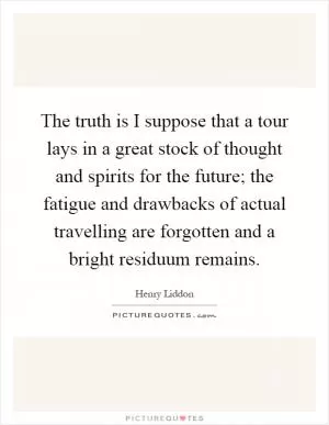The truth is I suppose that a tour lays in a great stock of thought and spirits for the future; the fatigue and drawbacks of actual travelling are forgotten and a bright residuum remains Picture Quote #1