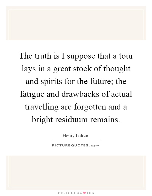 The truth is I suppose that a tour lays in a great stock of thought and spirits for the future; the fatigue and drawbacks of actual travelling are forgotten and a bright residuum remains Picture Quote #1