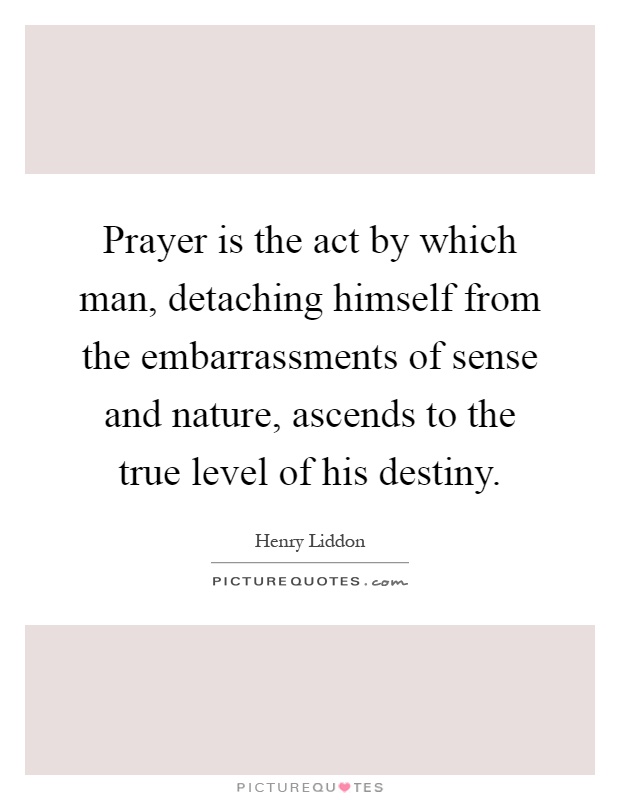 Prayer is the act by which man, detaching himself from the embarrassments of sense and nature, ascends to the true level of his destiny Picture Quote #1