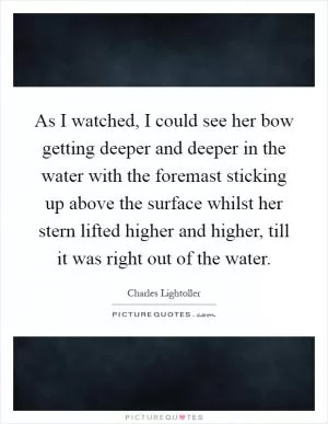 As I watched, I could see her bow getting deeper and deeper in the water with the foremast sticking up above the surface whilst her stern lifted higher and higher, till it was right out of the water Picture Quote #1