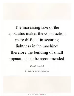 The increasing size of the apparatus makes the construction more difficult in securing lightness in the machine; therefore the building of small apparatus is to be recommended Picture Quote #1