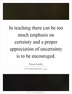 In teaching there can be too much emphasis on certainty and a proper appreciation of uncertainty is to be encouraged Picture Quote #1