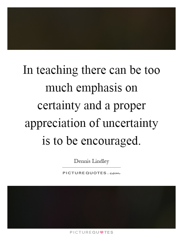 In teaching there can be too much emphasis on certainty and a proper appreciation of uncertainty is to be encouraged Picture Quote #1
