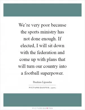 We’re very poor because the sports ministry has not done enough. If elected, I will sit down with the federation and come up with plans that will turn our country into a football superpower Picture Quote #1