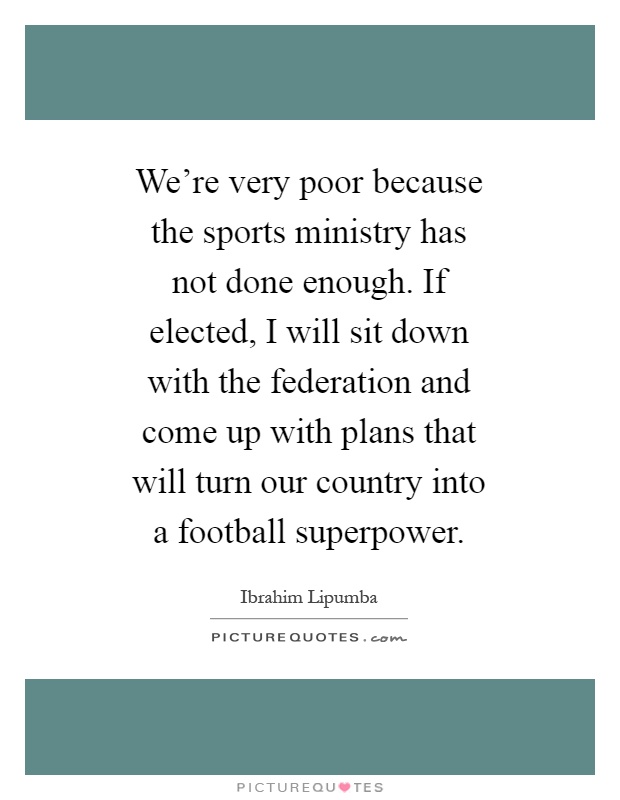 We're very poor because the sports ministry has not done enough. If elected, I will sit down with the federation and come up with plans that will turn our country into a football superpower Picture Quote #1