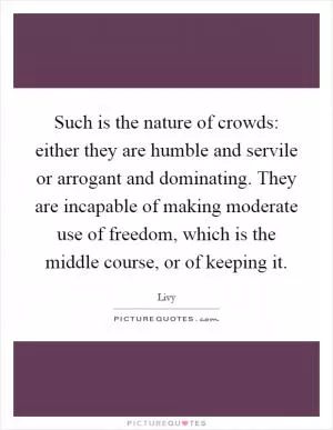 Such is the nature of crowds: either they are humble and servile or arrogant and dominating. They are incapable of making moderate use of freedom, which is the middle course, or of keeping it Picture Quote #1