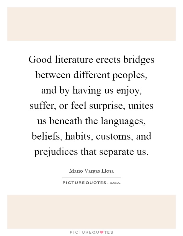 Good literature erects bridges between different peoples, and by having us enjoy, suffer, or feel surprise, unites us beneath the languages, beliefs, habits, customs, and prejudices that separate us Picture Quote #1