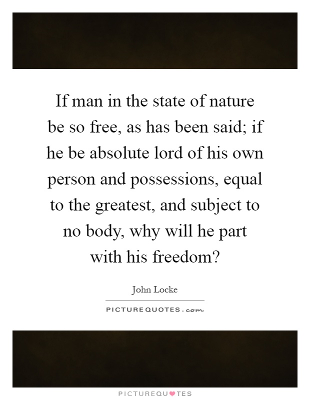 If man in the state of nature be so free, as has been said; if he be absolute lord of his own person and possessions, equal to the greatest, and subject to no body, why will he part with his freedom? Picture Quote #1
