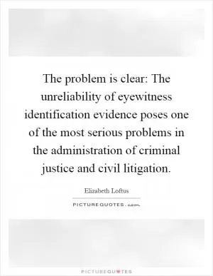 The problem is clear: The unreliability of eyewitness identification evidence poses one of the most serious problems in the administration of criminal justice and civil litigation Picture Quote #1