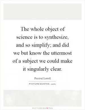 The whole object of science is to synthesize, and so simplify; and did we but know the uttermost of a subject we could make it singularly clear Picture Quote #1