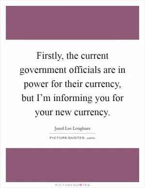 Firstly, the current government officials are in power for their currency, but I’m informing you for your new currency Picture Quote #1