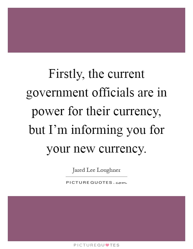 Firstly, the current government officials are in power for their currency, but I'm informing you for your new currency Picture Quote #1