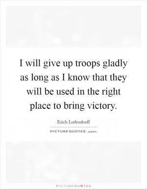 I will give up troops gladly as long as I know that they will be used in the right place to bring victory Picture Quote #1