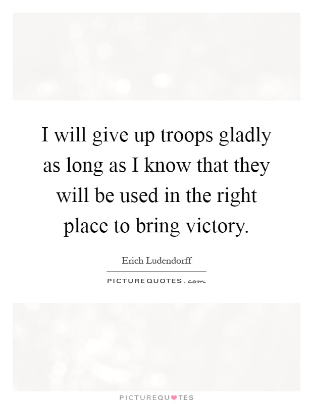 I will give up troops gladly as long as I know that they will be used in the right place to bring victory Picture Quote #1