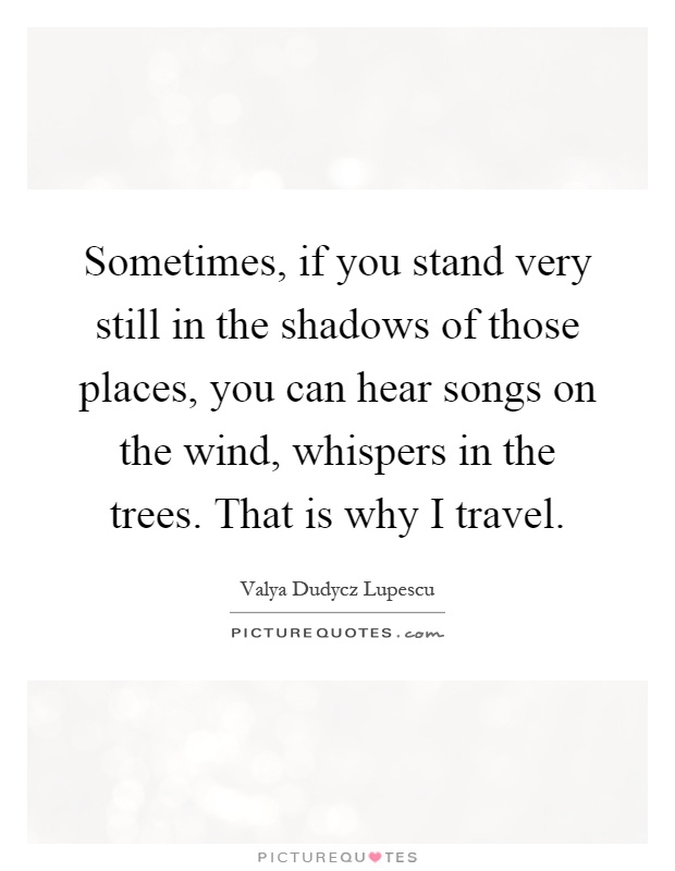 Sometimes, if you stand very still in the shadows of those places, you can hear songs on the wind, whispers in the trees. That is why I travel Picture Quote #1