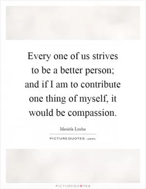 Every one of us strives to be a better person; and if I am to contribute one thing of myself, it would be compassion Picture Quote #1