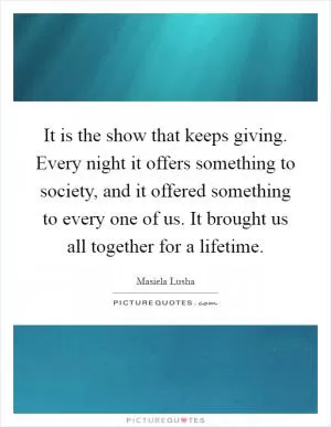 It is the show that keeps giving. Every night it offers something to society, and it offered something to every one of us. It brought us all together for a lifetime Picture Quote #1