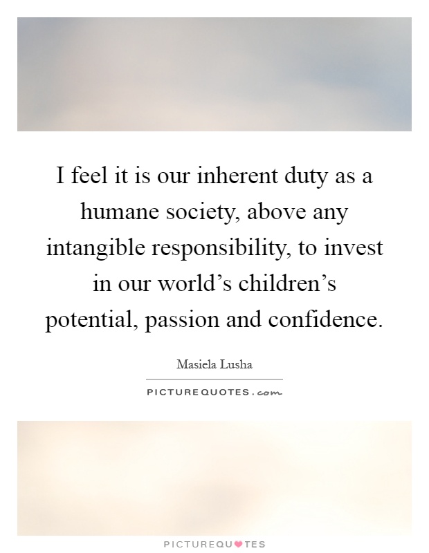 I feel it is our inherent duty as a humane society, above any intangible responsibility, to invest in our world's children's potential, passion and confidence Picture Quote #1