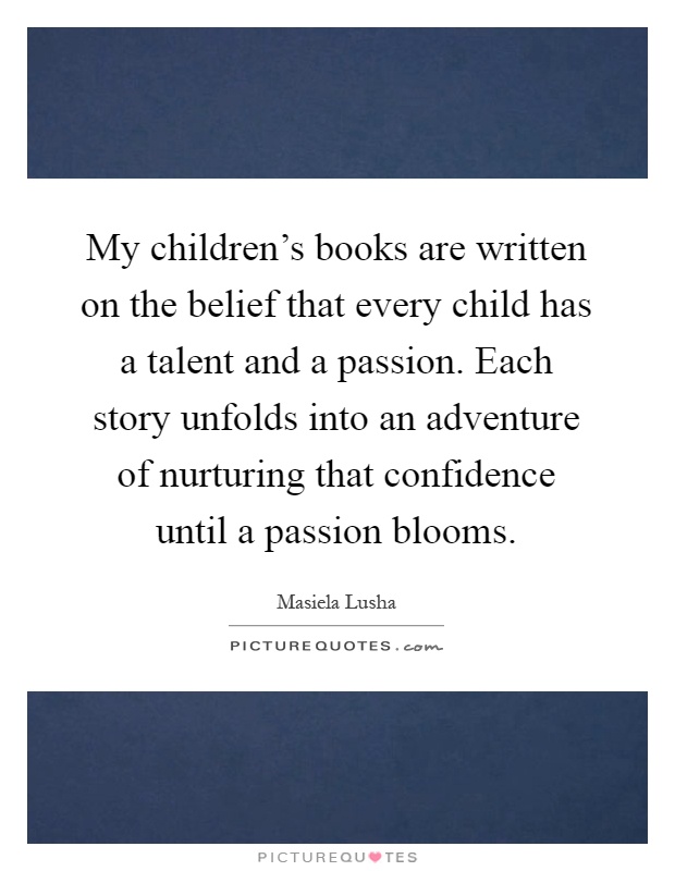 My children's books are written on the belief that every child has a talent and a passion. Each story unfolds into an adventure of nurturing that confidence until a passion blooms Picture Quote #1