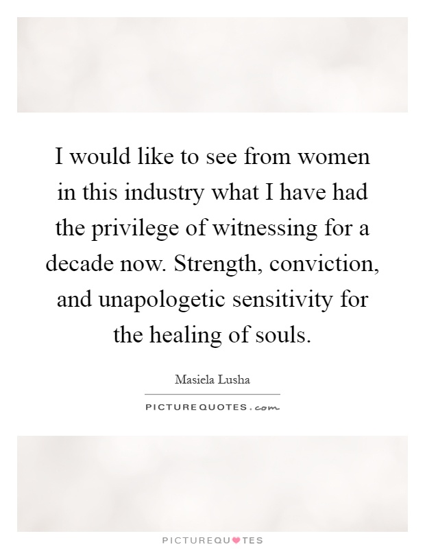 I would like to see from women in this industry what I have had the privilege of witnessing for a decade now. Strength, conviction, and unapologetic sensitivity for the healing of souls Picture Quote #1