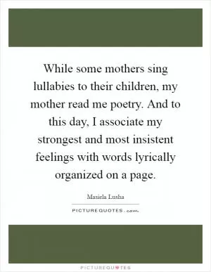 While some mothers sing lullabies to their children, my mother read me poetry. And to this day, I associate my strongest and most insistent feelings with words lyrically organized on a page Picture Quote #1