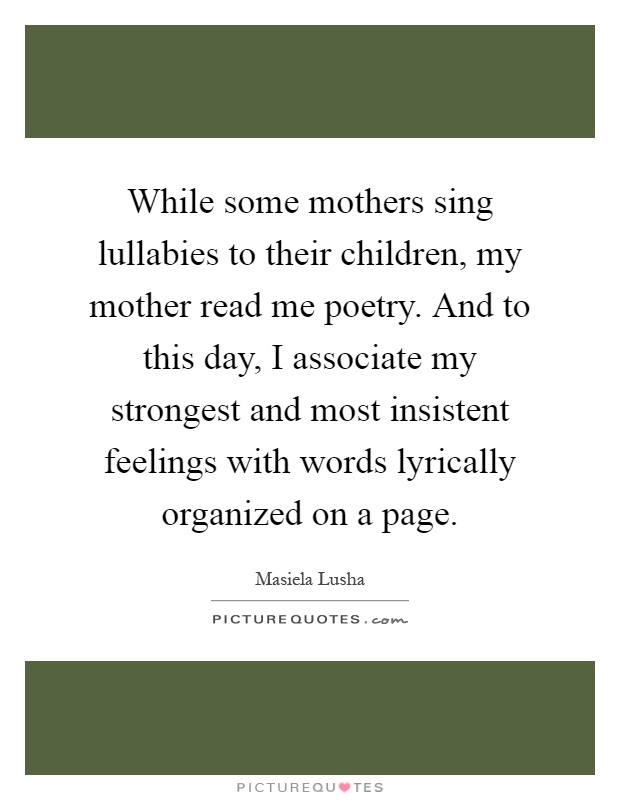 While some mothers sing lullabies to their children, my mother read me poetry. And to this day, I associate my strongest and most insistent feelings with words lyrically organized on a page Picture Quote #1