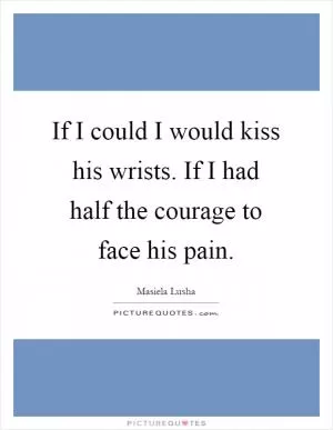 If I could I would kiss his wrists. If I had half the courage to face his pain Picture Quote #1