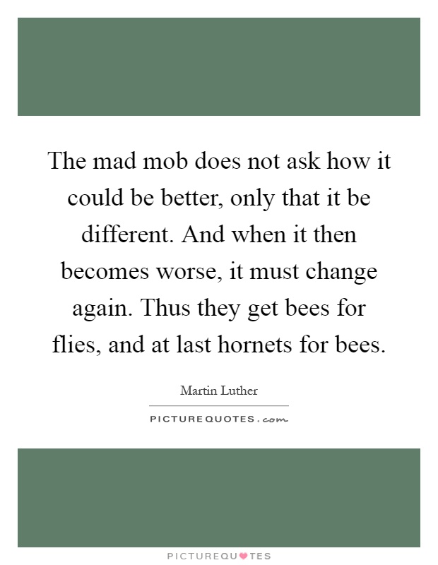 The mad mob does not ask how it could be better, only that it be different. And when it then becomes worse, it must change again. Thus they get bees for flies, and at last hornets for bees Picture Quote #1