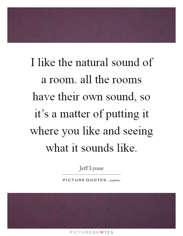 I like the natural sound of a room. all the rooms have their own sound, so it's a matter of putting it where you like and seeing what it sounds like Picture Quote #1