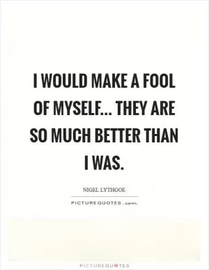 I would make a fool of myself... They are so much better than I was Picture Quote #1