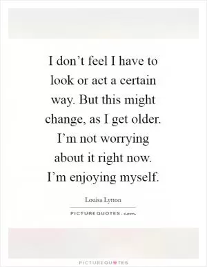 I don’t feel I have to look or act a certain way. But this might change, as I get older. I’m not worrying about it right now. I’m enjoying myself Picture Quote #1