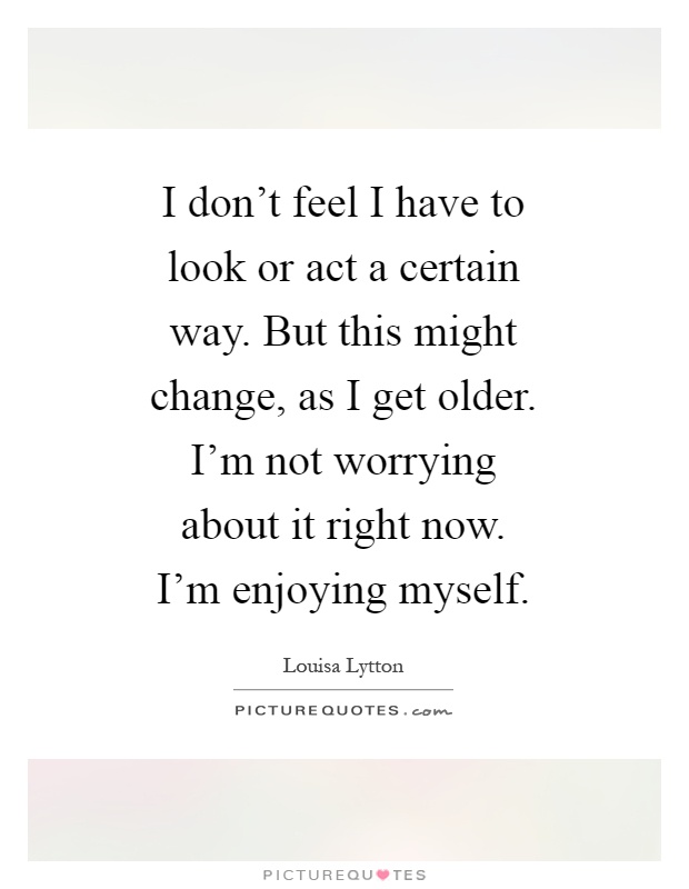 I don't feel I have to look or act a certain way. But this might change, as I get older. I'm not worrying about it right now. I'm enjoying myself Picture Quote #1