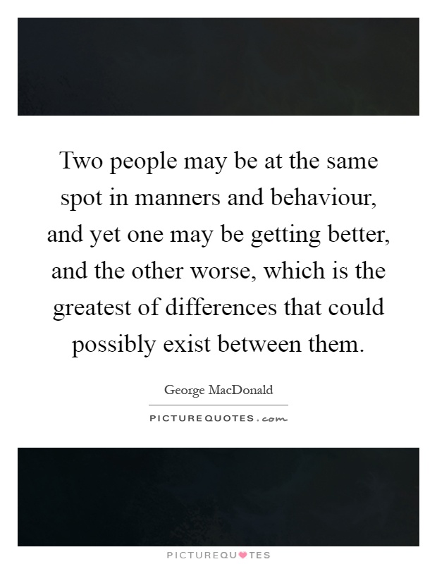 Two people may be at the same spot in manners and behaviour, and yet one may be getting better, and the other worse, which is the greatest of differences that could possibly exist between them Picture Quote #1