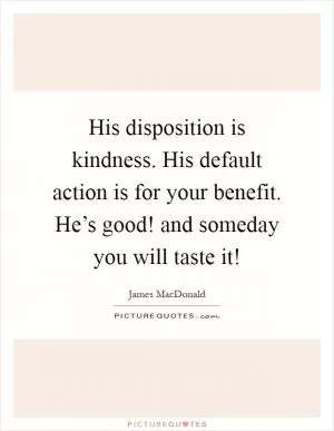 His disposition is kindness. His default action is for your benefit. He’s good! and someday you will taste it! Picture Quote #1
