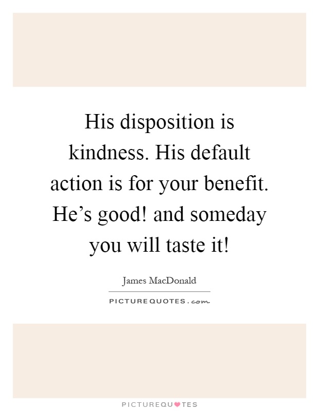 His disposition is kindness. His default action is for your benefit. He's good! and someday you will taste it! Picture Quote #1