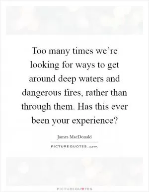 Too many times we’re looking for ways to get around deep waters and dangerous fires, rather than through them. Has this ever been your experience? Picture Quote #1