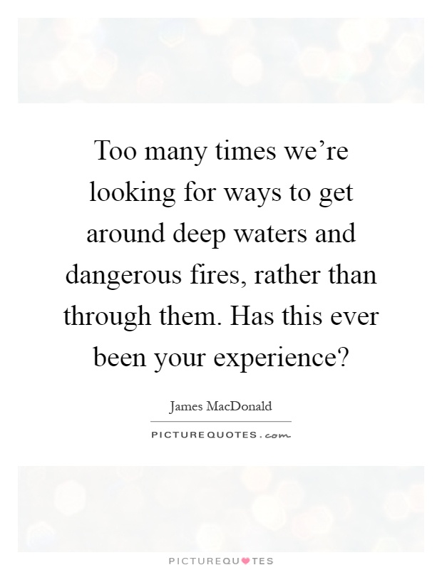 Too many times we're looking for ways to get around deep waters and dangerous fires, rather than through them. Has this ever been your experience? Picture Quote #1