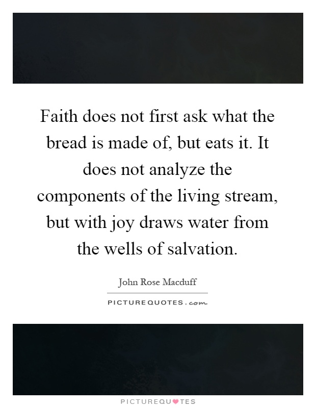Faith does not first ask what the bread is made of, but eats it. It does not analyze the components of the living stream, but with joy draws water from the wells of salvation Picture Quote #1