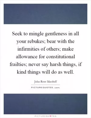 Seek to mingle gentleness in all your rebukes; bear with the infirmities of others; make allowance for constitutional frailties; never say harsh things, if kind things will do as well Picture Quote #1